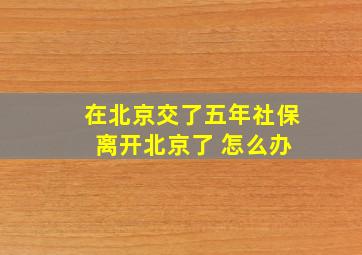 在北京交了五年社保 离开北京了 怎么办